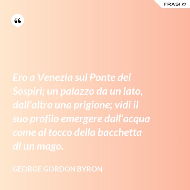 Ero a Venezia sul Ponte dei Sospiri; un palazzo da un lato, dall’altro una prigione; vidi il suo profilo emergere dall’acqua come al tocco della bacchetta di un mago. - George Gordon Byron