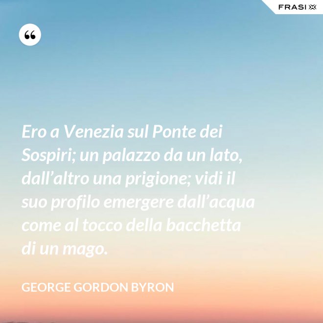 Ero a Venezia sul Ponte dei Sospiri; un palazzo da un lato, dall’altro una prigione; vidi il suo profilo emergere dall’acqua come al tocco della bacchetta di un mago. - George Gordon Byron