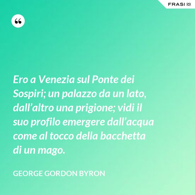 Ero a Venezia sul Ponte dei Sospiri; un palazzo da un lato, dall’altro una prigione; vidi il suo profilo emergere dall’acqua come al tocco della bacchetta di un mago. - George Gordon Byron