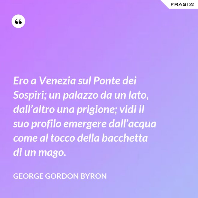 Ero a Venezia sul Ponte dei Sospiri; un palazzo da un lato, dall’altro una prigione; vidi il suo profilo emergere dall’acqua come al tocco della bacchetta di un mago. - George Gordon Byron