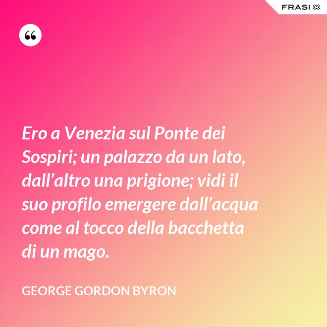 Ero a Venezia sul Ponte dei Sospiri; un palazzo da un lato, dall’altro una prigione; vidi il suo profilo emergere dall’acqua come al tocco della bacchetta di un mago. - George Gordon Byron