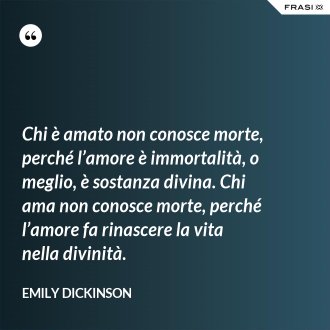 Chi è amato non conosce morte, perché l’amore è immortalità, o meglio, è sostanza divina. Chi ama non conosce morte, perché l’amore fa rinascere la vita nella divinità. - Emily Dickinson