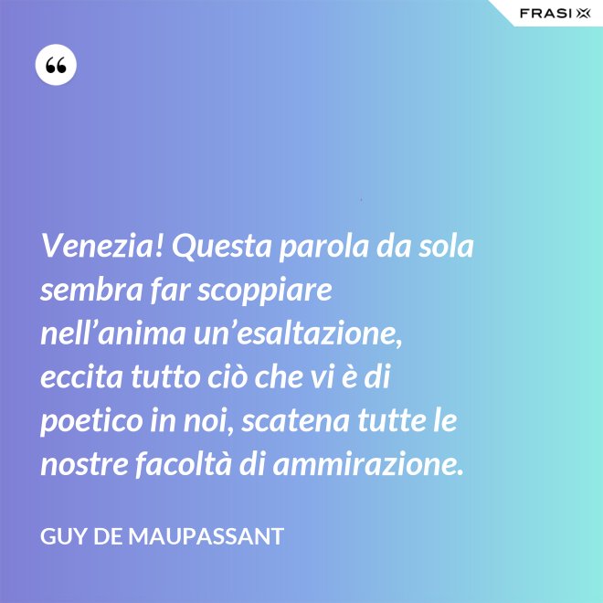Venezia! Questa parola da sola sembra far scoppiare nell’anima un’esaltazione, eccita tutto ciò che vi è di poetico in noi, scatena tutte le nostre facoltà di ammirazione. - Guy de Maupassant