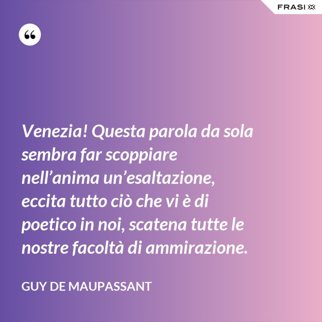 Venezia! Questa parola da sola sembra far scoppiare nell’anima un’esaltazione, eccita tutto ciò che vi è di poetico in noi, scatena tutte le nostre facoltà di ammirazione. - Guy de Maupassant