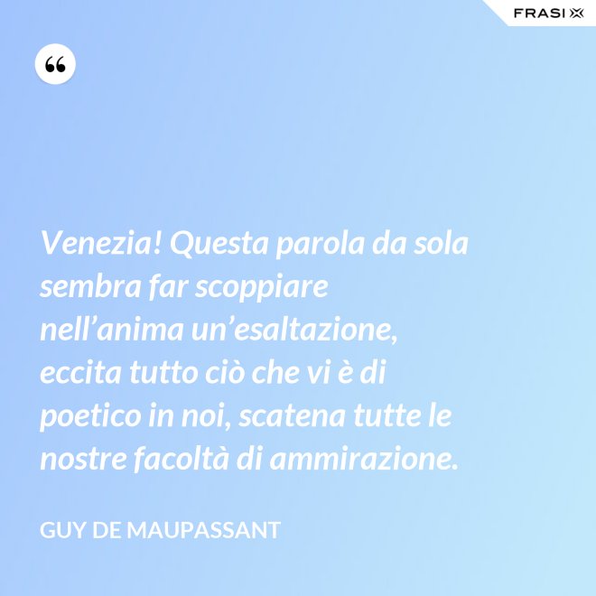 Venezia! Questa parola da sola sembra far scoppiare nell’anima un’esaltazione, eccita tutto ciò che vi è di poetico in noi, scatena tutte le nostre facoltà di ammirazione. - Guy de Maupassant