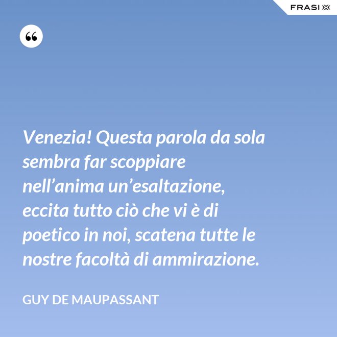 Venezia! Questa parola da sola sembra far scoppiare nell’anima un’esaltazione, eccita tutto ciò che vi è di poetico in noi, scatena tutte le nostre facoltà di ammirazione. - Guy de Maupassant