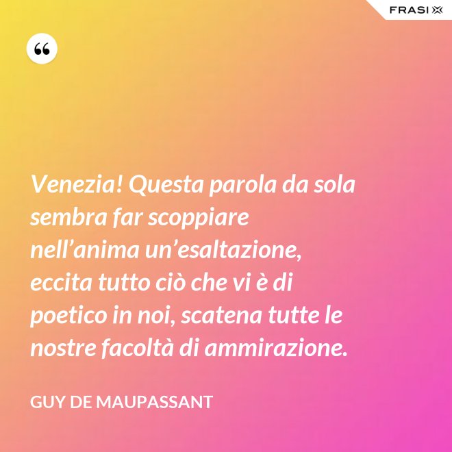 Venezia! Questa parola da sola sembra far scoppiare nell’anima un’esaltazione, eccita tutto ciò che vi è di poetico in noi, scatena tutte le nostre facoltà di ammirazione. - Guy de Maupassant