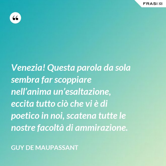 Venezia! Questa parola da sola sembra far scoppiare nell’anima un’esaltazione, eccita tutto ciò che vi è di poetico in noi, scatena tutte le nostre facoltà di ammirazione. - Guy de Maupassant