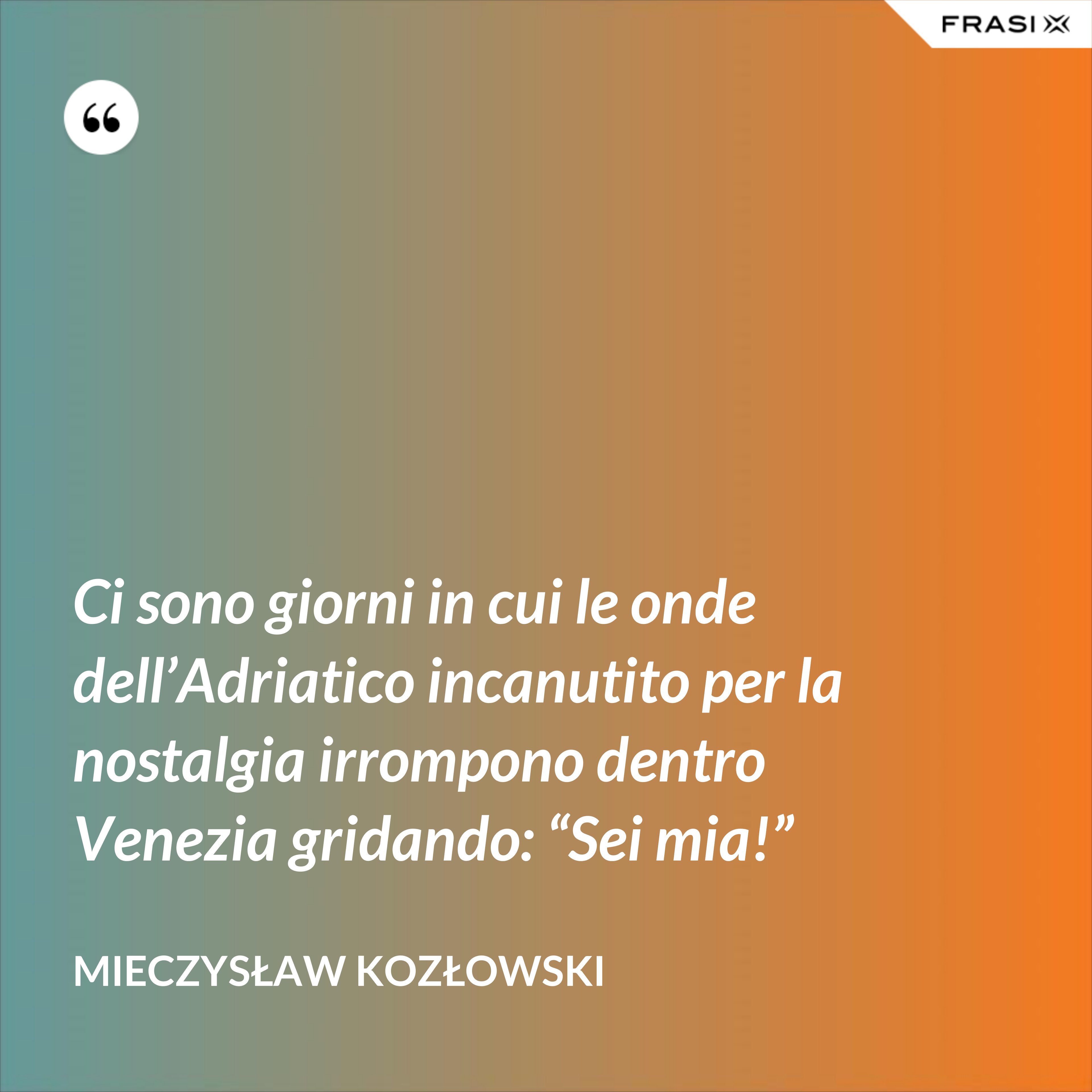 Ci sono giorni in cui le onde dell’Adriatico incanutito per la nostalgia irrompono dentro Venezia gridando: “Sei mia!” - Mieczysław Kozłowski