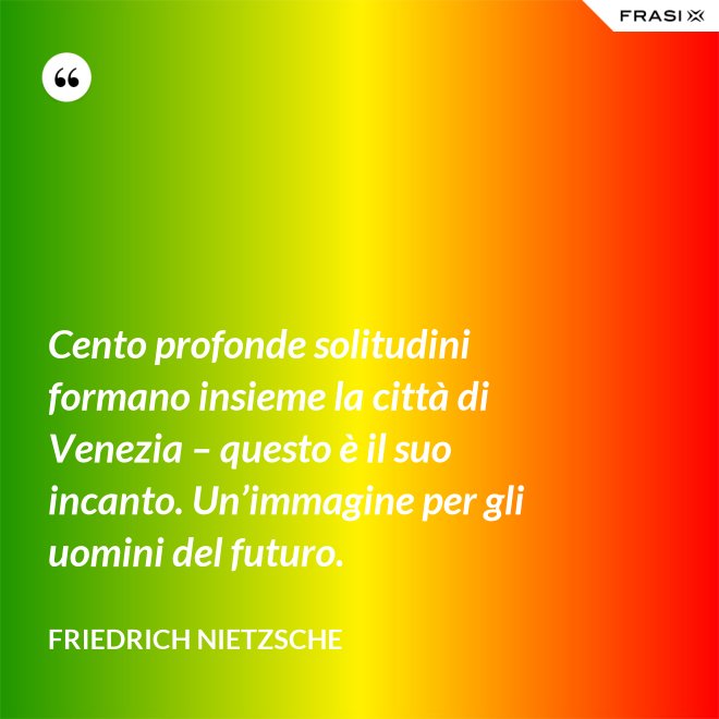 Cento profonde solitudini formano insieme la città di Venezia – questo è il suo incanto. Un’immagine per gli uomini del futuro. - Friedrich Nietzsche
