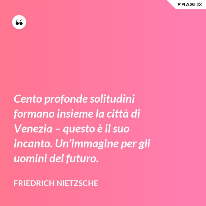 Cento profonde solitudini formano insieme la città di Venezia – questo è il suo incanto. Un’immagine per gli uomini del futuro. - Friedrich Nietzsche