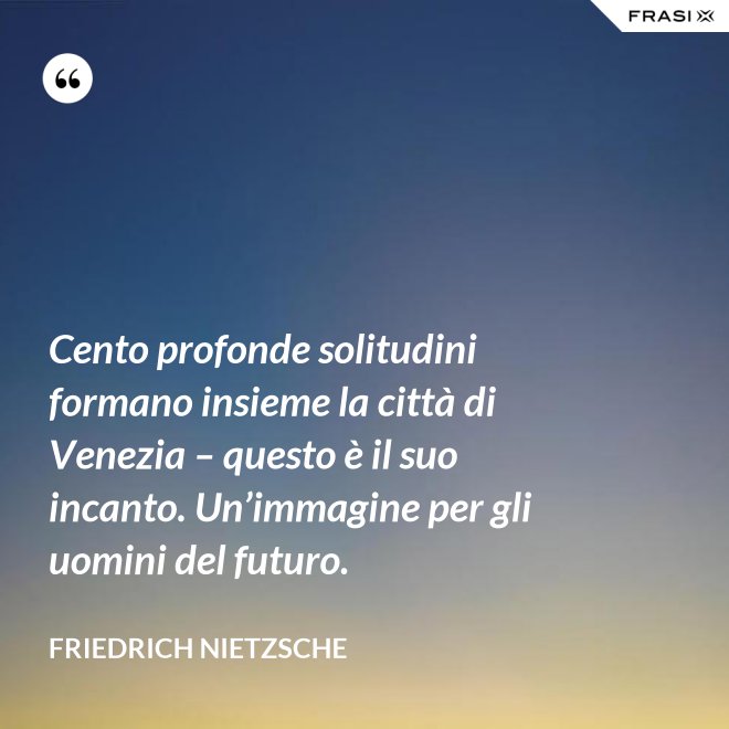 Cento profonde solitudini formano insieme la città di Venezia – questo è il suo incanto. Un’immagine per gli uomini del futuro. - Friedrich Nietzsche