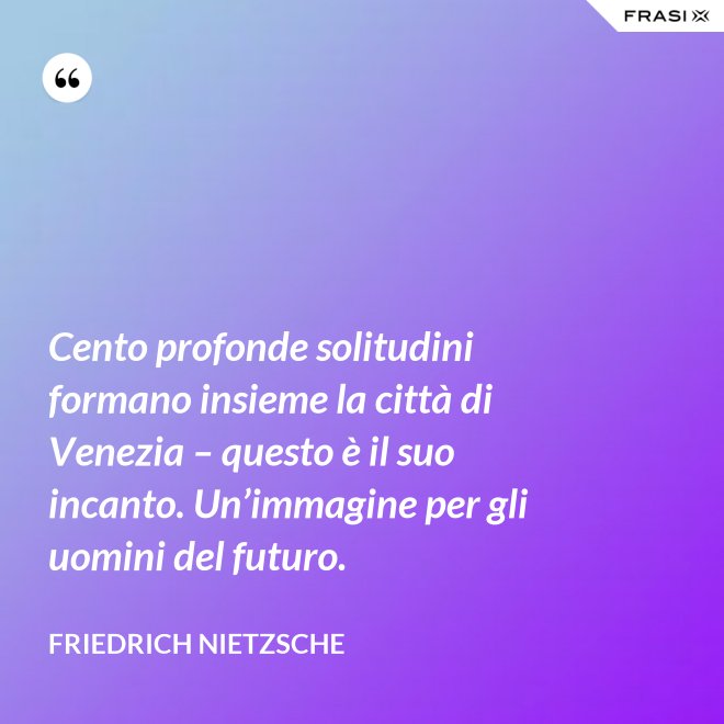 Cento profonde solitudini formano insieme la città di Venezia – questo è il suo incanto. Un’immagine per gli uomini del futuro. - Friedrich Nietzsche