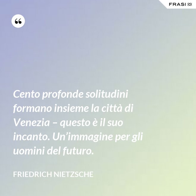 Cento profonde solitudini formano insieme la città di Venezia – questo è il suo incanto. Un’immagine per gli uomini del futuro. - Friedrich Nietzsche