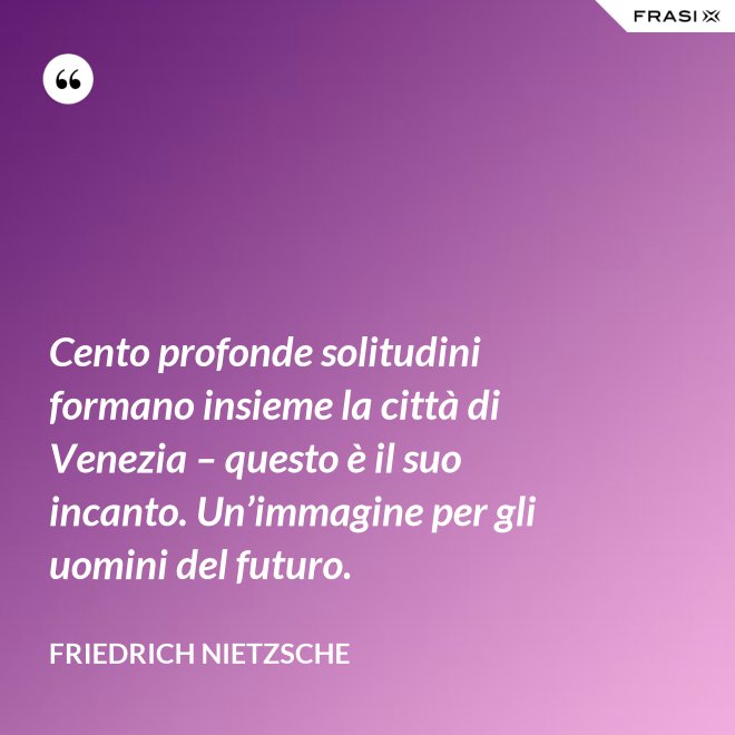 Cento profonde solitudini formano insieme la città di Venezia – questo è il suo incanto. Un’immagine per gli uomini del futuro. - Friedrich Nietzsche