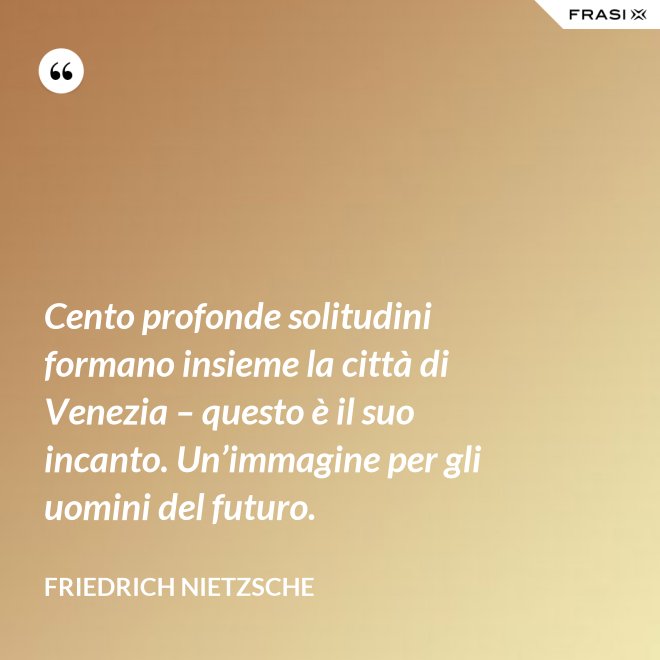 Cento profonde solitudini formano insieme la città di Venezia – questo è il suo incanto. Un’immagine per gli uomini del futuro. - Friedrich Nietzsche