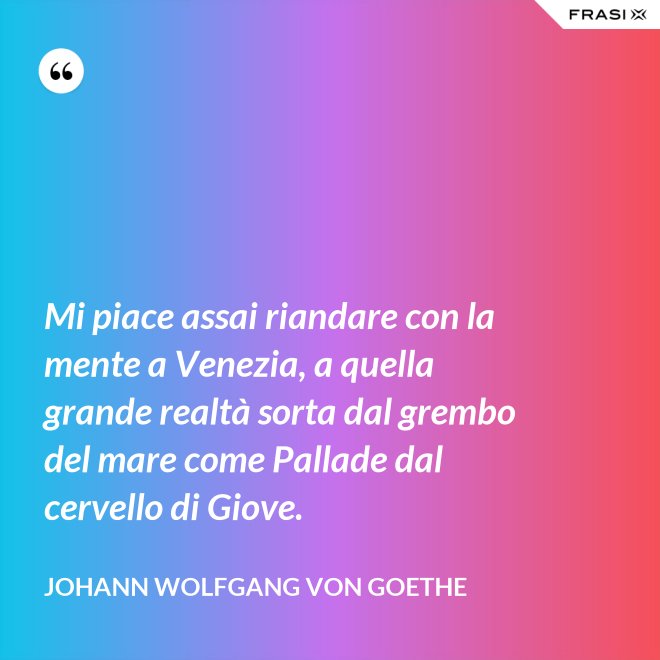 Mi piace assai riandare con la mente a Venezia, a quella grande realtà sorta dal grembo del mare come Pallade dal cervello di Giove. - Johann Wolfgang von Goethe