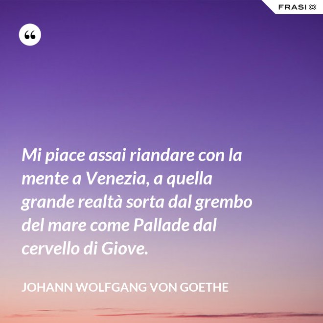 Mi piace assai riandare con la mente a Venezia, a quella grande realtà sorta dal grembo del mare come Pallade dal cervello di Giove. - Johann Wolfgang von Goethe
