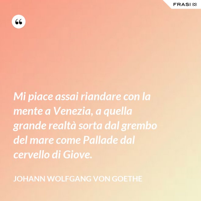 Mi piace assai riandare con la mente a Venezia, a quella grande realtà sorta dal grembo del mare come Pallade dal cervello di Giove. - Johann Wolfgang von Goethe
