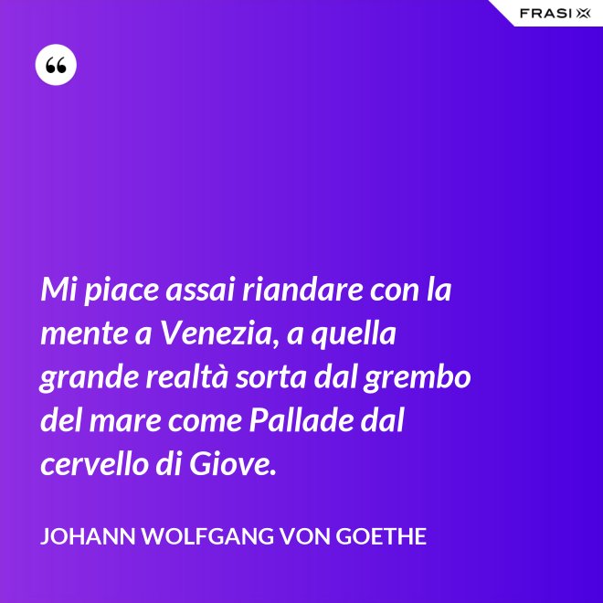 Mi piace assai riandare con la mente a Venezia, a quella grande realtà sorta dal grembo del mare come Pallade dal cervello di Giove. - Johann Wolfgang von Goethe