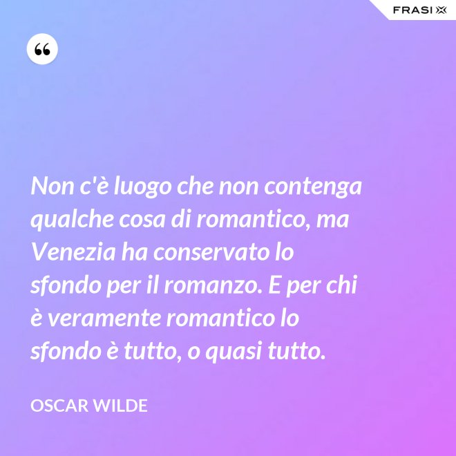 Non c'è luogo che non contenga qualche cosa di romantico, ma Venezia ha conservato lo sfondo per il romanzo. E per chi è veramente romantico lo sfondo è tutto, o quasi tutto. - Oscar Wilde
