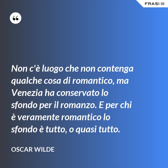 Non c'è luogo che non contenga qualche cosa di romantico, ma Venezia ha conservato lo sfondo per il romanzo. E per chi è veramente romantico lo sfondo è tutto, o quasi tutto. - Oscar Wilde