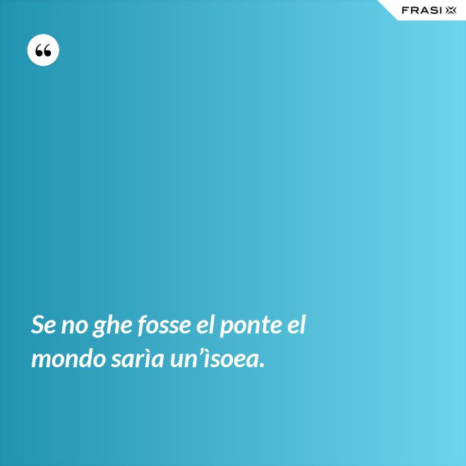 Se no ghe fosse el ponte el mondo sarìa un’ìsoea. - Anonimo
