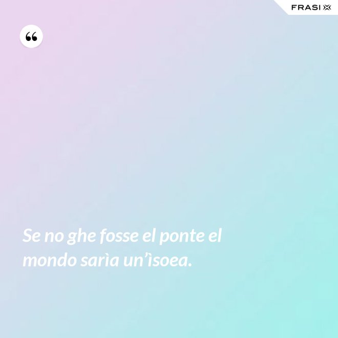 Se no ghe fosse el ponte el mondo sarìa un’ìsoea. - Anonimo