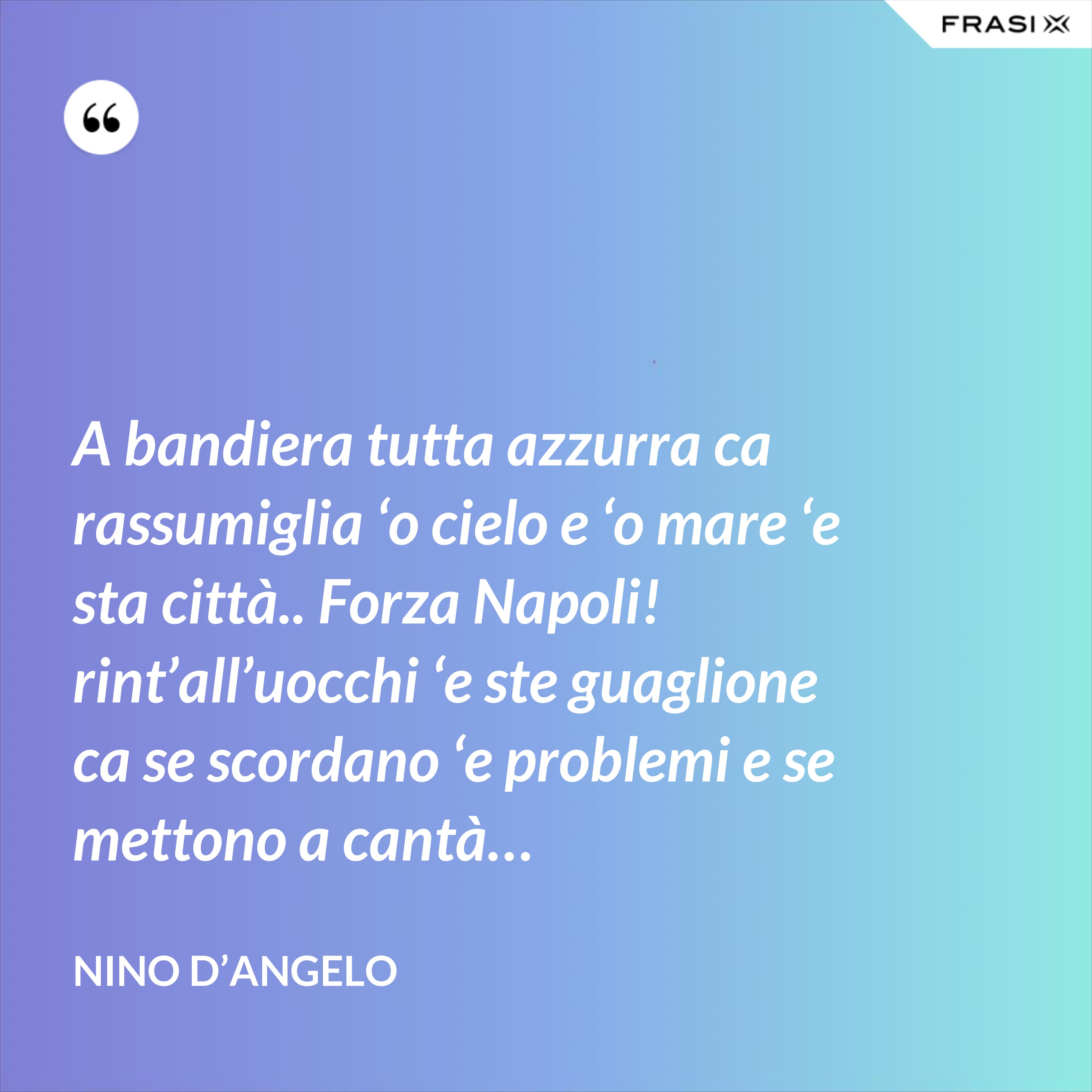 A bandiera tutta azzurra ca rassumiglia ‘o cielo e ‘o mare ‘e sta città.. Forza Napoli! rint’all’uocchi ‘e ste guaglione ca se scordano ‘e problemi e se mettono a cantà… - Nino D’Angelo