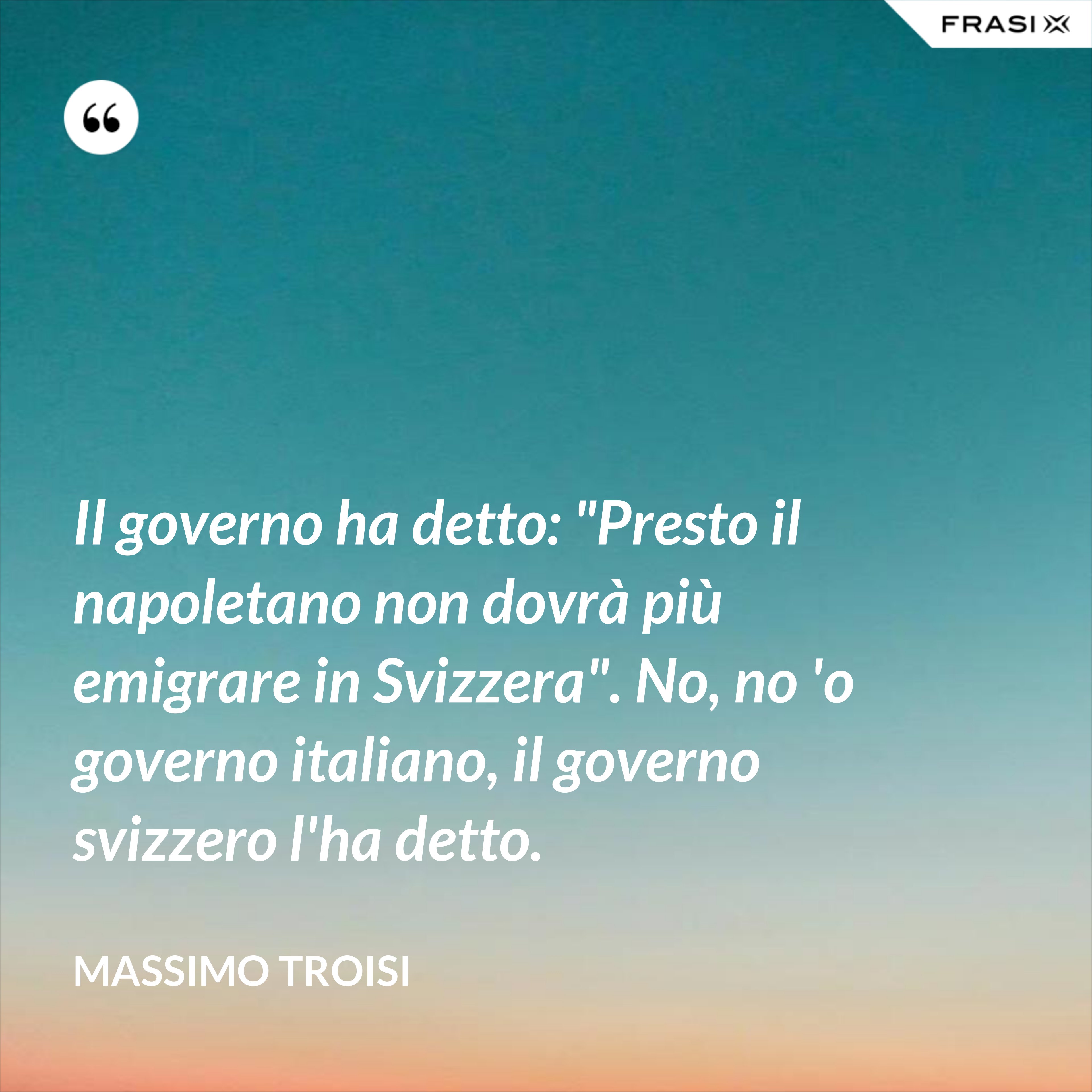 Il governo ha detto: "Presto il napoletano non dovrà più emigrare in Svizzera". No, no 'o governo italiano, il governo svizzero l'ha detto. - Massimo Troisi