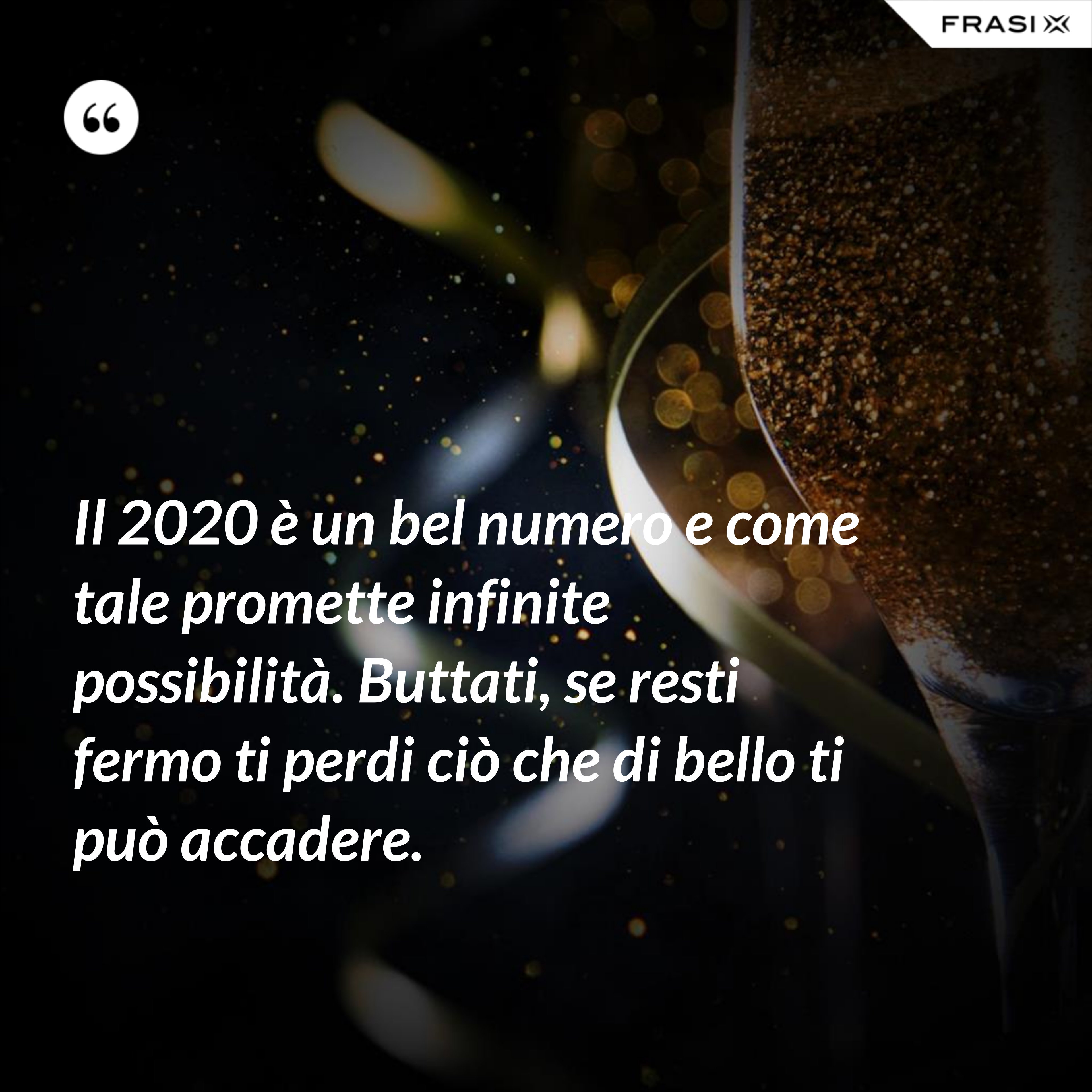 Il 2020 è un bel numero e come tale promette infinite possibilità. Buttati, se resti fermo ti perdi ciò che di bello ti può accadere. - Anonimo