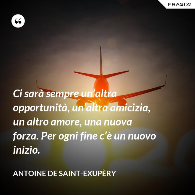 Ci sarà sempre un’altra opportunità, un’altra amicizia, un altro amore, una nuova forza. Per ogni fine c’è un nuovo inizio. - Antoine de Saint-Exupèry
