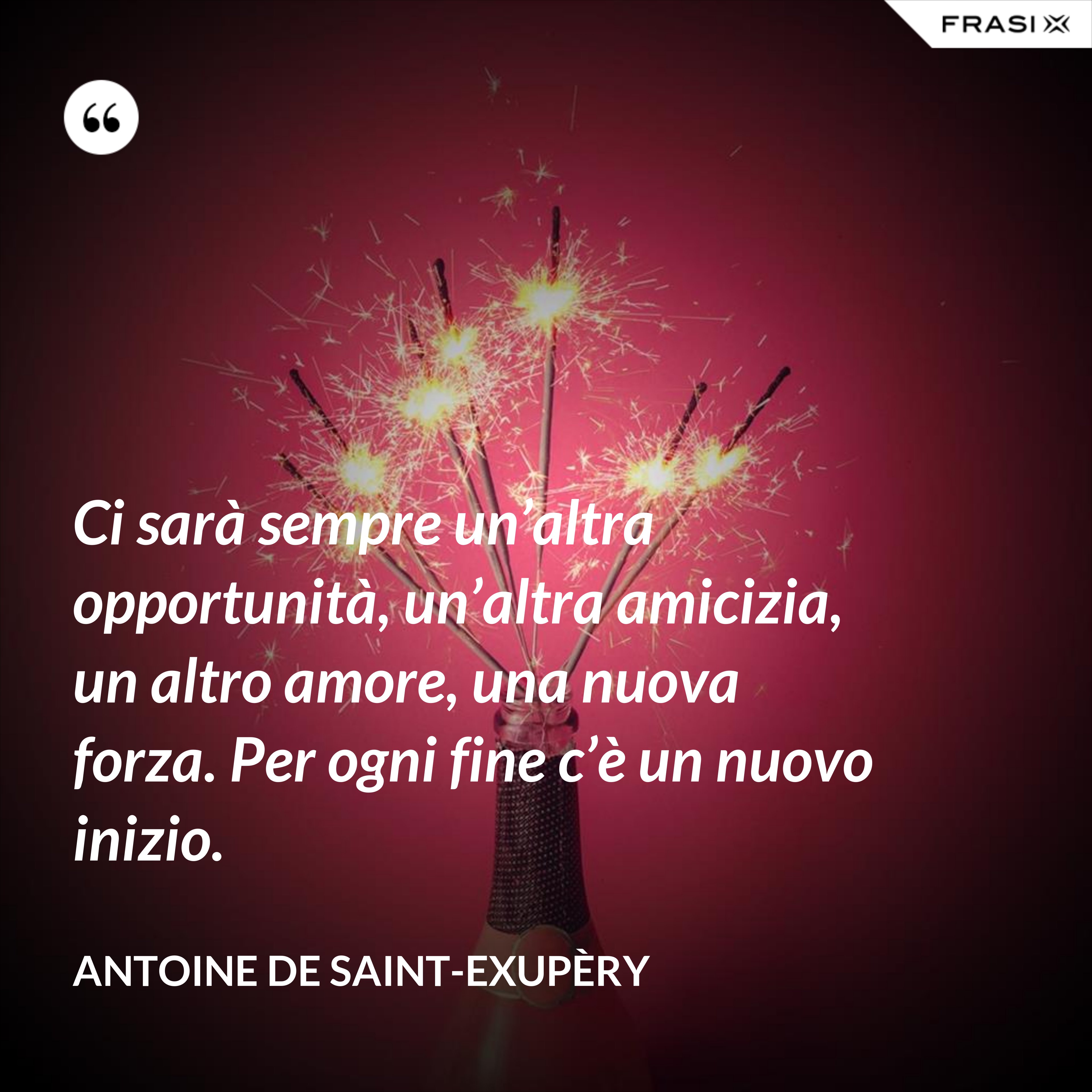 Ci sarà sempre un’altra opportunità, un’altra amicizia, un altro amore, una nuova forza. Per ogni fine c’è un nuovo inizio. - Antoine de Saint-Exupèry