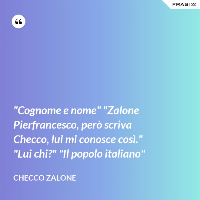 "Cognome e nome" "Zalone Pierfrancesco, però scriva Checco, lui mi conosce così." "Lui chi?" "Il popolo italiano" - Checco Zalone