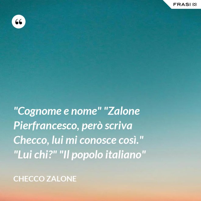 "Cognome e nome" "Zalone Pierfrancesco, però scriva Checco, lui mi conosce così." "Lui chi?" "Il popolo italiano" - Checco Zalone