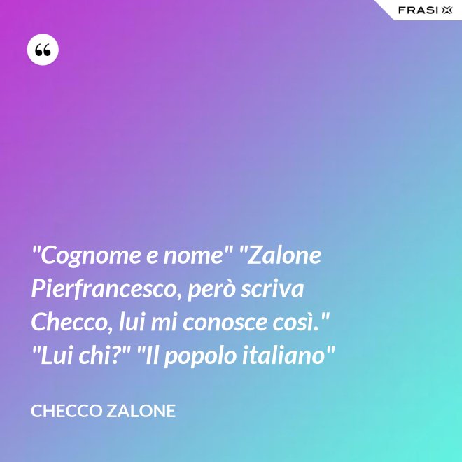 "Cognome e nome" "Zalone Pierfrancesco, però scriva Checco, lui mi conosce così." "Lui chi?" "Il popolo italiano" - Checco Zalone