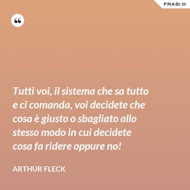 Tutti voi, il sistema che sa tutto e ci comanda, voi decidete che cosa è giusto o sbagliato allo stesso modo in cui decidete cosa fa ridere oppure no! - Arthur Fleck
