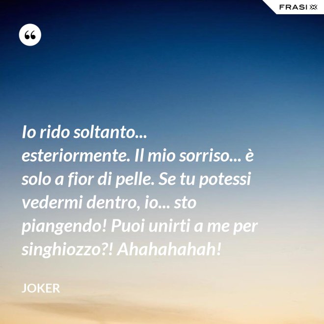Io rido soltanto... esteriormente. Il mio sorriso... è solo a fior di pelle. Se tu potessi vedermi dentro, io... sto piangendo! Puoi unirti a me per singhiozzo?! Ahahahahah! - Joker