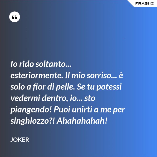 Io rido soltanto... esteriormente. Il mio sorriso... è solo a fior di pelle. Se tu potessi vedermi dentro, io... sto piangendo! Puoi unirti a me per singhiozzo?! Ahahahahah! - Joker