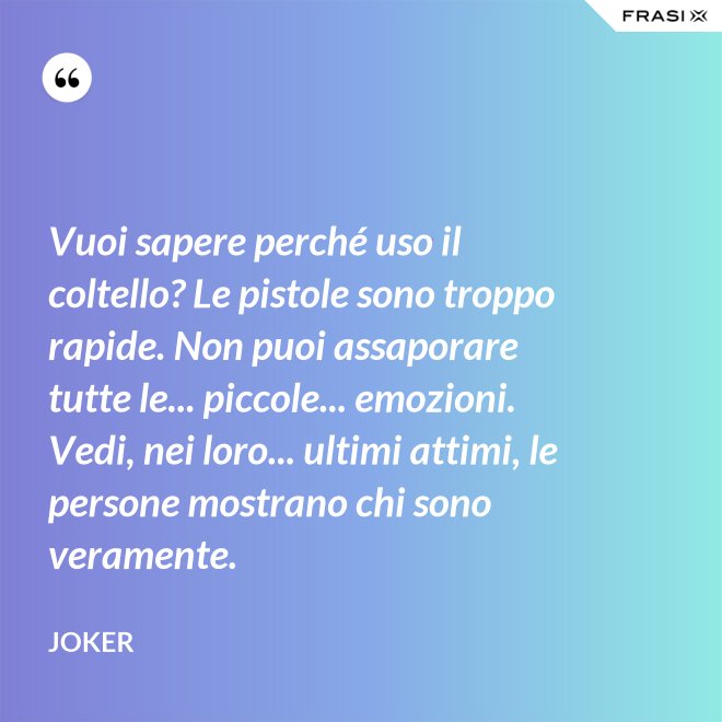 Vuoi sapere perché uso il coltello? Le pistole sono troppo rapide. Non puoi assaporare tutte le... piccole... emozioni. Vedi, nei loro... ultimi attimi, le persone mostrano chi sono veramente. - Joker