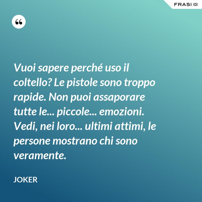 Vuoi sapere perché uso il coltello? Le pistole sono troppo rapide. Non puoi assaporare tutte le... piccole... emozioni. Vedi, nei loro... ultimi attimi, le persone mostrano chi sono veramente. - Joker