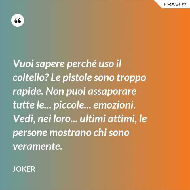 Vuoi sapere perché uso il coltello? Le pistole sono troppo rapide. Non puoi assaporare tutte le... piccole... emozioni. Vedi, nei loro... ultimi attimi, le persone mostrano chi sono veramente. - Joker