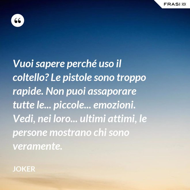 Vuoi sapere perché uso il coltello? Le pistole sono troppo rapide. Non puoi assaporare tutte le... piccole... emozioni. Vedi, nei loro... ultimi attimi, le persone mostrano chi sono veramente. - Joker