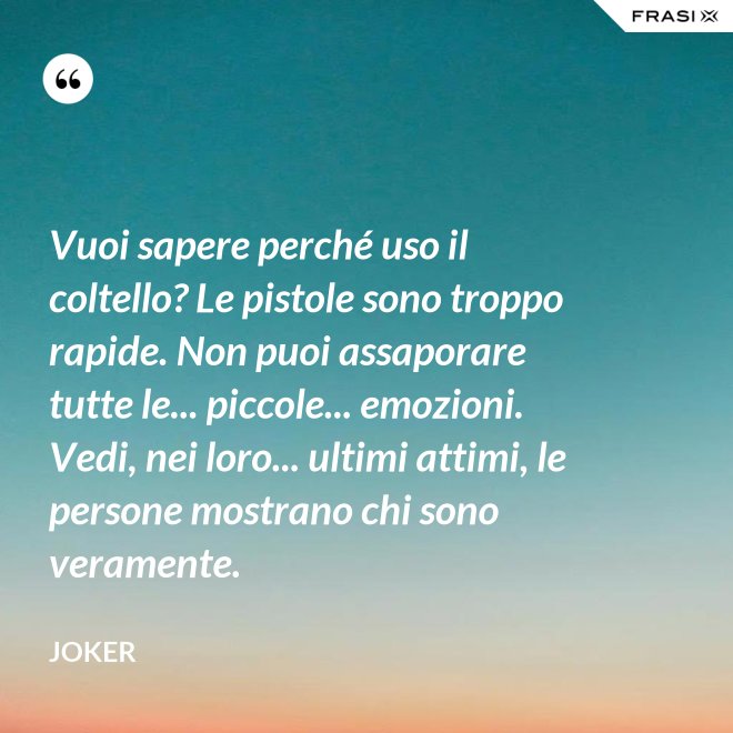 Vuoi sapere perché uso il coltello? Le pistole sono troppo rapide. Non puoi assaporare tutte le... piccole... emozioni. Vedi, nei loro... ultimi attimi, le persone mostrano chi sono veramente. - Joker