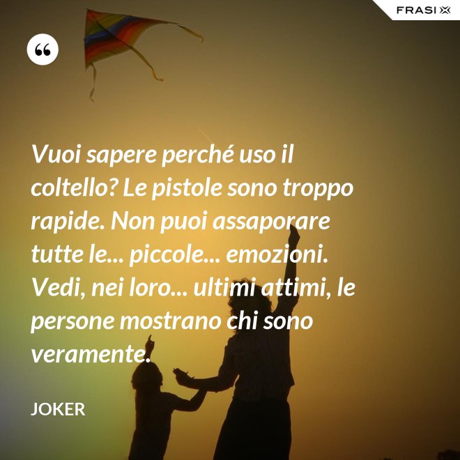 Vuoi sapere perché uso il coltello? Le pistole sono troppo rapide. Non puoi assaporare tutte le... piccole... emozioni. Vedi, nei loro... ultimi attimi, le persone mostrano chi sono veramente. - Joker