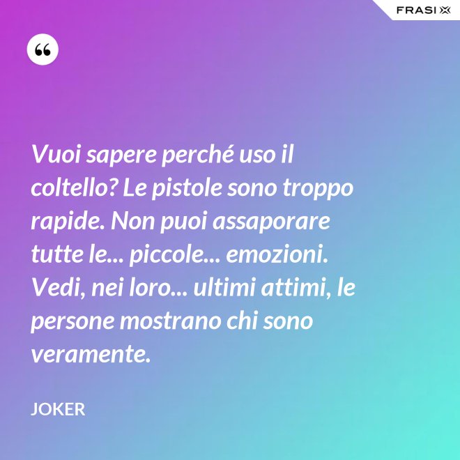 Vuoi sapere perché uso il coltello? Le pistole sono troppo rapide. Non puoi assaporare tutte le... piccole... emozioni. Vedi, nei loro... ultimi attimi, le persone mostrano chi sono veramente. - Joker