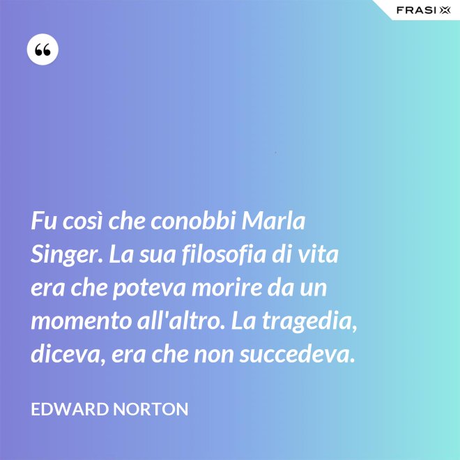 Fu così che conobbi Marla Singer. La sua filosofia di vita era che poteva morire da un momento all'altro. La tragedia, diceva, era che non succedeva. - Edward Norton