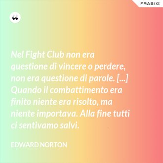 Nel Fight Club non era questione di vincere o perdere, non era questione di parole. [...] Quando il combattimento era finito niente era risolto, ma niente importava. Alla fine tutti ci sentivamo salvi. - Edward Norton