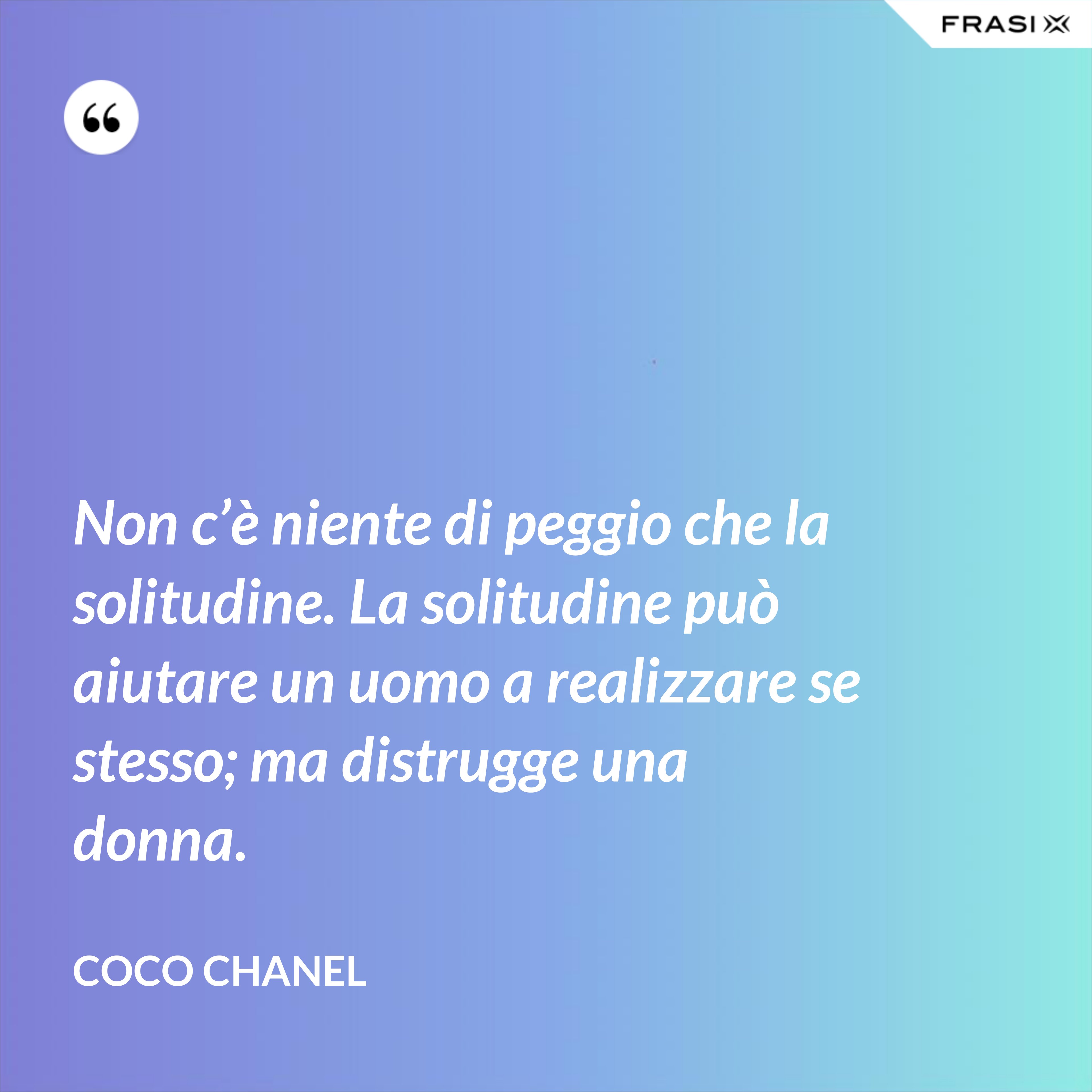 Non c’è niente di peggio che la solitudine. La solitudine può aiutare un uomo a realizzare se stesso; ma distrugge una donna. - Coco Chanel