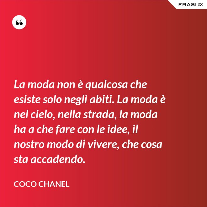 La moda non è qualcosa che esiste solo negli abiti. La moda è nel cielo, nella strada, la moda ha a che fare con le idee, il nostro modo di vivere, che cosa sta accadendo. - Coco Chanel